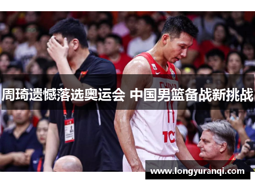 周琦遗憾落选奥运会 中国男篮备战新挑战 周琦遗憾落选奥运会 中国男篮备战新挑战